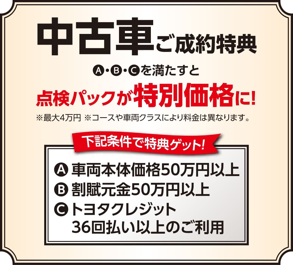 【中古車ご成約特典】A・B・Cを満たすと点検パックが特別価格に！A：車両本体価格50万円以上、B：割賦元金50万円以上、C：トヨタクレジット36回払い以上のご利用